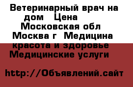 Ветеринарный врач на дом › Цена ­ 500 - Московская обл., Москва г. Медицина, красота и здоровье » Медицинские услуги   